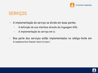 Embedded Labworks
SERVIÇOS
✗ A implementação do serviço se divide em duas partes:
✗ A definição de sua interface através da linguagem AIDL.
✗ A implementação do serviço em si.
✗ Boa parte dos serviços estão implementados no código-fonte em
frameworks/base/services/.
 