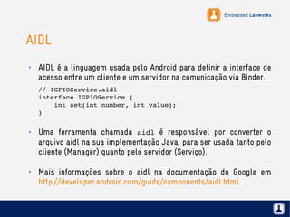 Embedded Labworks
AIDL
✗ AIDL é a linguagem usada pelo Android para definir a interface de
acesso entre um cliente e um servidor na comunicação via Binder.
// IGPIOService.aidl
interface IGPIOService {
    int set(int number, int value);
}
✗ Uma ferramenta chamada aidl é responsável por converter o
arquivo aidl na sua implementação Java, para ser usada tanto pelo
cliente (Manager) quanto pelo servidor (Serviço).
✗ Mais informações sobre o aidl na documentação do Google em
http://developer.android.com/guide/components/aidl.html.
 
