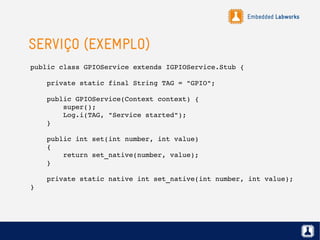 Embedded Labworks
SERVIÇO (EXEMPLO)
public class GPIOService extends IGPIOService.Stub {
    private static final String TAG = "GPIO";
    public GPIOService(Context context) {
        super();
        Log.i(TAG, "Service started");
    }
    public int set(int number, int value)
    {
        return set_native(number, value);
    }
    private static native int set_native(int number, int value);
}
 
