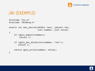 Embedded Labworks
JNI (EXEMPLO)
#include "jni.h"
#include "JNIHelp.h"
static int set_native(JNIEnv *env, jobject obj, 
                      jint number, jint value)
{
    if (gpio_export(number))
        return 1;
    if (gpio_set_direction(number, "out"))
       return 1;
    return gpio_write(number, value);
}
 
