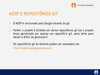 Embedded Labworks
AOSP E REPOSITÓRIOS GIT
✗ O AOSP é versionado pelo Google através do git.
✗ Porém, o projeto é dividido em vários repositórios git (se o projeto
fosse gerenciado por apenas um repositório git, seria lento para
baixar e difícil de gerenciar!).
✗ Os repositórios git do Android podem ser acessados em:
http://android.googlesource.com
 
