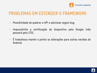 Embedded Labworks
PROBLEMAS EM ESTENDER O FRAMEWORK
✗ Possibilidade de quebrar a API e adicionar algum bug.
✗ Impossibilita a certificação do dispositivo pelo Google (não
passará pelo CTS).
✗ É trabalhoso manter e portar as alterações para outras versões do
Android.
 
