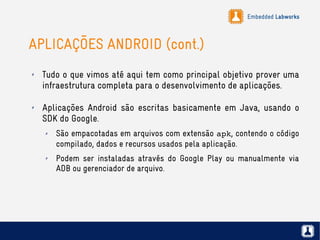 Embedded Labworks
APLICAÇÕES ANDROID (cont.)
✗ Tudo o que vimos até aqui tem como principal objetivo prover uma
infraestrutura completa para o desenvolvimento de aplicações.
✗ Aplicações Android são escritas basicamente em Java, usando o
SDK do Google.
✗ São empacotadas em arquivos com extensão apk, contendo o código
compilado, dados e recursos usados pela aplicação.
✗ Podem ser instaladas através do Google Play ou manualmente via
ADB ou gerenciador de arquivo.
 