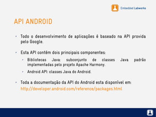 Embedded Labworks
API ANDROID
✗ Todo o desenvolvimento de aplicações é baseado na API provida
pelo Google.
✗ Esta API contém dois principais componentes:
✗ Bibliotecas Java: subconjunto de classes Java padrão
implementadas pelo projeto Apache Harmony.
✗ Android API: classes Java do Android.
✗ Toda a documentação da API do Android esta disponível em:
http://developer.android.com/reference/packages.html
 