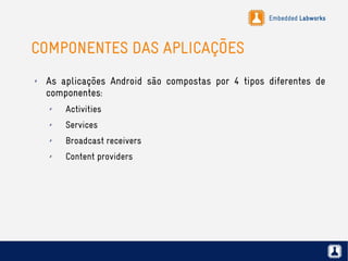 Embedded Labworks
COMPONENTES DAS APLICAÇÕES
✗ As aplicações Android são compostas por 4 tipos diferentes de
componentes:
✗ Activities
✗ Services
✗ Broadcast receivers
✗ Content providers
 