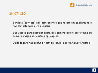 Embedded Labworks
SERVICES
✗ Services (serviços) são componentes que rodam em background e
não tem interface com o usuário.
✗ São usados para executar operações demoradas em background ou
prover serviços para outras aplicações.
✗ Cuidado para não confundir com os serviços do framework Android!
 