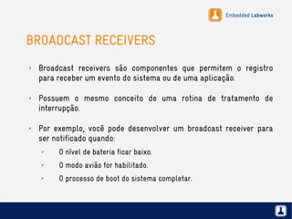 Embedded Labworks
BROADCAST RECEIVERS
✗ Broadcast receivers são componentes que permitem o registro
para receber um evento do sistema ou de uma aplicação.
✗ Possuem o mesmo conceito de uma rotina de tratamento de
interrupção.
✗ Por exemplo, você pode desenvolver um broadcast receiver para
ser notificado quando:
✗ O nível de bateria ficar baixo.
✗ O modo avião for habilitado.
✗ O processo de boot do sistema completar.
 