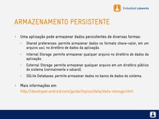 Embedded Labworks
ARMAZENAMENTO PERSISTENTE
✗ Uma aplicação pode armazenar dados persistentes de diversas formas:
✗ Shared preferences: permite armazenar dados no formato chave-valor, em um
arquivo xml no diretório de dados da aplicação.
✗ Internal Storage: permite armazenar qualquer arquivo no diretório de dados da
aplicação.
✗ External Storage: permite armazenar qualquer arquivo em um diretório público
do sistema (normalmente o sdcard).
✗ SQLite Databases: permite armazenar dados no banco de dados do sistema.
✗ Mais informações em:
http://developer.android.com/guide/topics/data/data-storage.html
 
