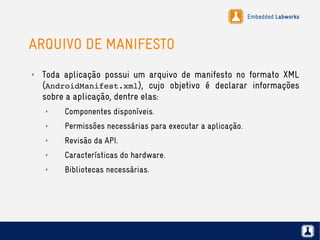 Embedded Labworks
ARQUIVO DE MANIFESTO
✗ Toda aplicação possui um arquivo de manifesto no formato XML
(AndroidManifest.xml), cujo objetivo é declarar informações
sobre a aplicação, dentre elas:
✗ Componentes disponíveis.
✗ Permissões necessárias para executar a aplicação.
✗ Revisão da API.
✗ Características do hardware.
✗ Bibliotecas necessárias.
 