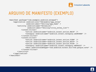 Embedded Labworks
ARQUIVO DE MANIFESTO (EXEMPLO)
<manifest package="com.example.android.notepad">
    <application android:icon="@drawable/app_notes"
                 android:label="@string/app_name" >
        <activity android:name="NotesList"
                  android:label="@string/title_notes_list">
            <intent­filter>
                <action android:name="android.intent.action.MAIN" />
                <category android:name="android.intent.category.LAUNCHER" />
            </intent­filter>
            <intent­filter>
                <action android:name="android.intent.action.VIEW" />
                <action android:name="android.intent.action.EDIT" />
                <action android:name="android.intent.action.PICK" />
                <category android:name="android.intent.category.DEFAULT" />
                <data android:mimeType="vnd.android.cursor.dir/vnd.google.note" />
            </intent­filter>
        </activity>
    </application>
</manifest>
 