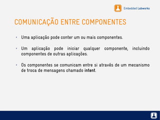 Embedded Labworks
COMUNICAÇÃO ENTRE COMPONENTES
✗ Uma aplicação pode conter um ou mais componentes.
✗ Um aplicação pode iniciar qualquer componente, incluindo
componentes de outras aplicações.
✗ Os componentes se comunicam entre si através de um mecanismo
de troca de mensagens chamado intent.
 