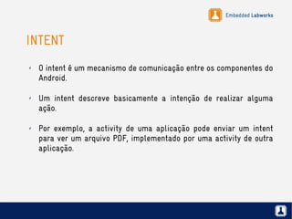 Embedded Labworks
INTENT
✗ O intent é um mecanismo de comunicação entre os componentes do
Android.
✗ Um intent descreve basicamente a intenção de realizar alguma
ação.
✗ Por exemplo, a activity de uma aplicação pode enviar um intent
para ver um arquivo PDF, implementado por uma activity de outra
aplicação.
 