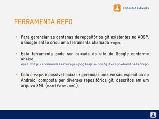 Embedded Labworks
FERRAMENTA REPO
✗ Para gerenciar as centenas de repositórios git existentes no AOSP,
o Google então criou uma ferramenta chamada repo.
✗ Esta ferramenta pode ser baixada do site do Google conforme
abaixo:
wget http://commondatastorage.googleapis.com/git­repo­downloads/repo
✗ Com o repo é possível baixar e gerenciar uma versão específica do
Android, composta por diversos repositórios git, descritos em um
arquivo XML (manifest.xml).
 