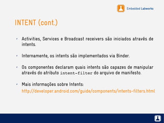 Embedded Labworks
INTENT (cont.)
✗ Activities, Services e Broadcast receivers são iniciados através de
intents.
✗ Internamente, os intents são implementados via Binder.
✗ Os componentes declaram quais intents são capazes de manipular
através do atributo intent­filter do arquivo de manifesto.
✗ Mais informações sobre Intents:
http://developer.android.com/guide/components/intents-filters.html
 
