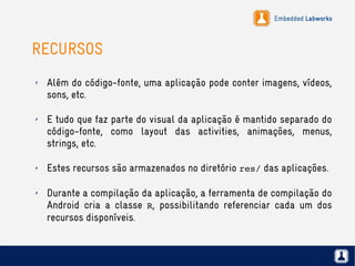 Embedded Labworks
RECURSOS
✗ Além do código-fonte, uma aplicação pode conter imagens, vídeos,
sons, etc.
✗ E tudo que faz parte do visual da aplicação é mantido separado do
código-fonte, como layout das activities, animações, menus,
strings, etc.
✗ Estes recursos são armazenados no diretório res/ das aplicações.
✗ Durante a compilação da aplicação, a ferramenta de compilação do
Android cria a classe R, possibilitando referenciar cada um dos
recursos disponíveis.
 