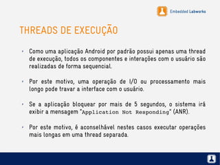 Embedded Labworks
THREADS DE EXECUÇÃO
✗ Como uma aplicação Android por padrão possui apenas uma thread
de execução, todos os componentes e interações com o usuário são
realizadas de forma sequencial.
✗ Por este motivo, uma operação de I/O ou processamento mais
longo pode travar a interface com o usuário.
✗ Se a aplicação bloquear por mais de 5 segundos, o sistema irá
exibir a mensagem “Application Not Responding” (ANR).
✗ Por este motivo, é aconselhável nestes casos executar operações
mais longas em uma thread separada.
 