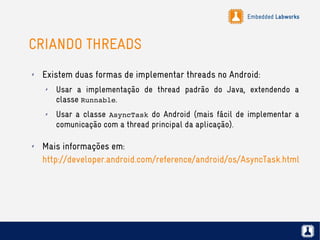 Embedded Labworks
CRIANDO THREADS
✗ Existem duas formas de implementar threads no Android:
✗ Usar a implementação de thread padrão do Java, extendendo a
classe Runnable.
✗ Usar a classe AsyncTask do Android (mais fácil de implementar a
comunicação com a thread principal da aplicação).
✗ Mais informações em:
http://developer.android.com/reference/android/os/AsyncTask.html
 