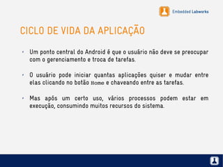 Embedded Labworks
CICLO DE VIDA DA APLICAÇÃO
✗ Um ponto central do Android é que o usuário não deve se preocupar
com o gerenciamento e troca de tarefas.
✗ O usuário pode iniciar quantas aplicações quiser e mudar entre
elas clicando no botão Home e chaveando entre as tarefas.
✗ Mas após um certo uso, vários processos podem estar em
execução, consumindo muitos recursos do sistema.
 