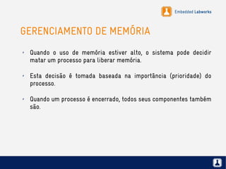 Embedded Labworks
GERENCIAMENTO DE MEMÓRIA
✗ Quando o uso de memória estiver alto, o sistema pode decidir
matar um processo para liberar memória.
✗ Esta decisão é tomada baseada na importância (prioridade) do
processo.
✗ Quando um processo é encerrado, todos seus componentes também
são.
 
