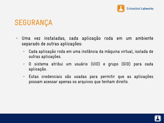 Embedded Labworks
SEGURANÇA
✗ Uma vez instaladas, cada aplicação roda em um ambiente
separado de outras aplicações:
✗ Cada aplicação roda em uma instância da máquina virtual, isolada de
outras aplicações.
✗ O sistema atribui um usuário (UID) e grupo (GID) para cada
aplicação.
✗ Estas credenciais são usadas para permitir que as aplicações
possam acessar apenas os arquivos que tenham direito.
 