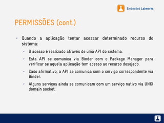 Embedded Labworks
PERMISSÕES (cont.)
✗ Quando a aplicação tentar acessar determinado recurso do
sistema:
✗ O acesso é realizado através de uma API do sistema.
✗ Esta API se comunica via Binder com o Package Manager para
verificar se aquela aplicação tem acesso ao recurso desejado.
✗ Caso afirmativo, a API se comunica com o serviço correspondente via
Binder.
✗ Alguns serviços ainda se comunicam com um serviço nativo via UNIX
domain socket.
 