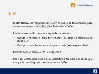 Embedded Labworks
NDK
✗ O NDK (Native Development Kit) é um conjunto de ferramentas para
o desenvolvimento de aplicações Android em C/C++.
✗ É normalmente utilizado nas seguintes situações:
✗ Quando é necessário mais performance (ex: cálculos matemáticos,
jogos, etc).
✗ Para portar rapidamente um código existente (ex: navegador Firefox).
✗ Permite acesso direto à GPU via OpenGL!
✗ Pode ser combinado com o SDK, permitindo ter uma aplicação que
usa parte do código em Java e parte em C/C++!
 