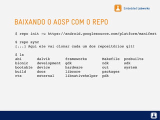 Embedded Labworks
BAIXANDO O AOSP COM O REPO
$ repo init ­u https://android.googlesource.com/platform/manifest
$ repo sync
[...] Aqui ele vai clonar cada um dos repositórios git!
$ ls
abi       dalvik       frameworks       Makefile  prebuilts
bionic    development  gdk              ndk       sdk
bootable  device       hardware         out       system
build     docs         libcore          packages
cts       external     libnativehelper  pdk
 