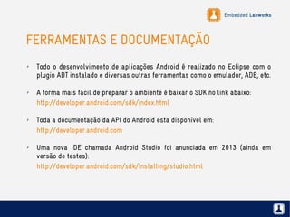 Embedded Labworks
FERRAMENTAS E DOCUMENTAÇÃO
✗ Todo o desenvolvimento de aplicações Android é realizado no Eclipse com o
plugin ADT instalado e diversas outras ferramentas como o emulador, ADB, etc.
✗ A forma mais fácil de preparar o ambiente é baixar o SDK no link abaixo:
http://developer.android.com/sdk/index.html
✗ Toda a documentação da API do Android esta disponível em:
http://developer.android.com
✗ Uma nova IDE chamada Android Studio foi anunciada em 2013 (ainda em
versão de testes):
http://developer.android.com/sdk/installing/studio.html
 