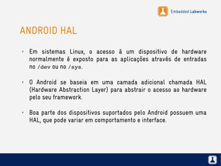 Embedded Labworks
ANDROID HAL
✗ Em sistemas Linux, o acesso à um dispositivo de hardware
normalmente é exposto para as aplicações através de entradas
no /dev ou no /sys.
✗ O Android se baseia em uma camada adicional chamada HAL
(Hardware Abstraction Layer) para abstrair o acesso ao hardware
pelo seu framework.
✗ Boa parte dos dispositivos suportados pelo Android possuem uma
HAL, que pode variar em comportamento e interface.
 