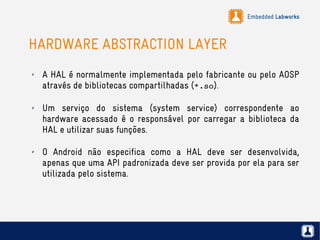 Embedded Labworks
HARDWARE ABSTRACTION LAYER
✗ A HAL é normalmente implementada pelo fabricante ou pelo AOSP
através de bibliotecas compartilhadas (*.so).
✗ Um serviço do sistema (system service) correspondente ao
hardware acessado é o responsável por carregar a biblioteca da
HAL e utilizar suas funções.
✗ O Android não especifica como a HAL deve ser desenvolvida,
apenas que uma API padronizada deve ser provida por ela para ser
utilizada pelo sistema.
 