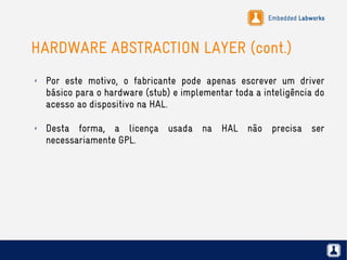 Embedded Labworks
HARDWARE ABSTRACTION LAYER (cont.)
✗ Por este motivo, o fabricante pode apenas escrever um driver
básico para o hardware (stub) e implementar toda a inteligência do
acesso ao dispositivo na HAL.
✗ Desta forma, a licença usada na HAL não precisa ser
necessariamente GPL.
 