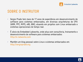 Embedded Labworks
SOBRE O INSTRUTOR
✗ Sergio Prado tem mais de 17 anos de experiência em desenvolvimento de
software para sistemas embarcados, em diversas arquiteturas de CPU
(ARM, PPC, MIPS, x86, 68K), atuando em projetos com Linux embarcado e
sistemas operacionais de tempo real.
✗ É sócio da Embedded Labworks, onde atua com consultoria, treinamento e
desenvolvimento de software para sistemas embarcados:
http://e-labworks.com
✗ Mantém um blog pessoal sobre Linux e sistemas embarcados em:
http://sergioprado.org
 