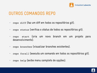 Embedded Labworks
OUTROS COMANDOS REPO
✗
repo diff (faz um diff em todos os repositórios git).
✗
repo status (verifica o status de todos os repositórios git).
✗
repo  start (cria um novo branch em um projeto para
desenvolvimento).
✗
repo branches (visualizar branches existentes).
✗
repo forall (executa um comando em todos os repositórios git).
✗
repo help (exibe menu completo de opções).
 