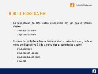 Embedded Labworks
BIBLIOTECAS DA HAL
✗ As bibliotecas da HAL estão disponíveis em um dos diretórios
abaixo:
✗ /vendor/lib/hw
✗ /system/lib/hw
✗ O nome da biblioteca tem o formato <hal>.<device>.so, onde o
nome do dispositivo é lido de uma das propriedades abaixo:
✗ ro.hardware
✗ ro.product.board
✗ ro.board.platform
✗ ro.arch
 