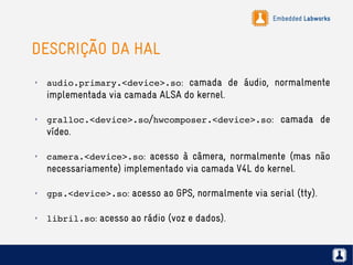 Embedded Labworks
DESCRIÇÃO DA HAL
✗
audio.primary.<device>.so: camada de áudio, normalmente
implementada via camada ALSA do kernel.
✗
gralloc.<device>.so/hwcomposer.<device>.so: camada de
vídeo.
✗
camera.<device>.so: acesso à câmera, normalmente (mas não
necessariamente) implementado via camada V4L do kernel.
✗
gps.<device>.so: acesso ao GPS, normalmente via serial (tty).
✗
libril.so: acesso ao rádio (voz e dados).
 