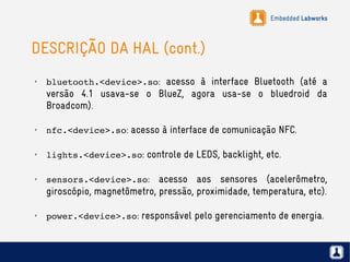 Embedded Labworks
DESCRIÇÃO DA HAL (cont.)
✗
bluetooth.<device>.so: acesso à interface Bluetooth (até a
versão 4.1 usava-se o BlueZ, agora usa-se o bluedroid da
Broadcom).
✗
nfc.<device>.so: acesso à interface de comunicação NFC.
✗
lights.<device>.so: controle de LEDS, backlight, etc.
✗
sensors.<device>.so: acesso aos sensores (acelerômetro,
giroscópio, magnetômetro, pressão, proximidade, temperatura, etc).
✗
power.<device>.so: responsável pelo gerenciamento de energia.
 