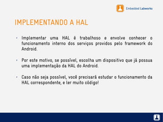 Embedded Labworks
IMPLEMENTANDO A HAL
✗ Implementar uma HAL é trabalhoso e envolve conhecer o
funcionamento interno dos serviços providos pelo framework do
Android.
✗ Por este motivo, se possível, escolha um dispositivo que já possua
uma implementação da HAL do Android.
✗ Caso não seja possível, você precisará estudar o funcionamento da
HAL correspondente, e ler muito código!
 