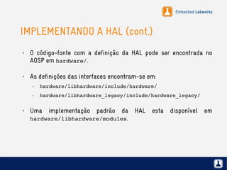 Embedded Labworks
IMPLEMENTANDO A HAL (cont.)
✗ O código-fonte com a definição da HAL pode ser encontrada no
AOSP em hardware/.
✗ As definições das interfaces encontram-se em:
✗ hardware/libhardware/include/hardware/
✗ hardware/libhardware_legacy/include/hardware_legacy/
✗ Uma implementação padrão da HAL esta disponível em
hardware/libhardware/modules.
 