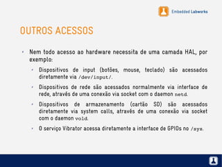 Embedded Labworks
OUTROS ACESSOS
✗ Nem todo acesso ao hardware necessita de uma camada HAL, por
exemplo:
✗ Dispositivos de input (botões, mouse, teclado) são acessados
diretamente via /dev/input/.
✗ Dispositivos de rede são acessados normalmente via interface de
rede, através de uma conexão via socket com o daemon netd.
✗ Dispositivos de armazenamento (cartão SD) são acessados
diretamente via system calls, através de uma conexão via socket
com o daemon vold.
✗ O serviço Vibrator acessa diretamente a interface de GPIOs no /sys.
 