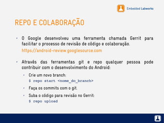 Embedded Labworks
REPO E COLABORAÇÃO
✗ O Google desenvolveu uma ferramenta chamada Gerrit para
facilitar o processo de revisão de código e colaboração.
https://android-review.googlesource.com
✗ Através das ferramentas git e repo qualquer pessoa pode
contribuir com o desenvolvimento do Android:
✗ Crie um novo branch:
$ repo start <nome_do_branch>
✗ Faça os commits com o git.
✗ Suba o código para revisão no Gerrit:
$ repo upload
 