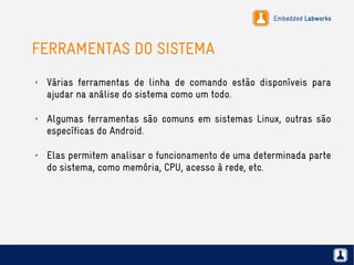 Embedded Labworks
FERRAMENTAS DO SISTEMA
✗ Várias ferramentas de linha de comando estão disponíveis para
ajudar na análise do sistema como um todo.
✗ Algumas ferramentas são comuns em sistemas Linux, outras são
específicas do Android.
✗ Elas permitem analisar o funcionamento de uma determinada parte
do sistema, como memória, CPU, acesso à rede, etc.
 