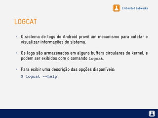 Embedded Labworks
LOGCAT
✗ O sistema de logs do Android provê um mecanismo para coletar e
visualizar informações do sistema.
✗ Os logs são armazenados em alguns buffers circulares do kernel, e
podem ser exibidos com o comando logcat.
✗ Para exibir uma descrição das opções disponíveis:
$ logcat ­­help
 