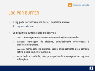 Embedded Labworks
LOG POR BUFFER
✗ O log pode ser filtrado por buffer, conforme abaixo:
$ logcat ­b radio
✗ Os seguintes buffers estão disponíveis:
✗
radio: mensagens relacionadas à comunicação com o radio.
✗
events: mensagens do sistema, principalmente relacionada à
eventos de hardware.
✗
system: mensagens do sistema, usado principalmente pela camada
nativa e pelo framework Android.
✗
main: todo o restante, mas principalmente mensagens de log das
aplicações.
 