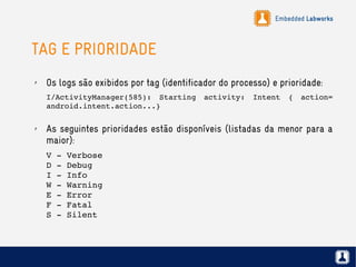 Embedded Labworks
TAG E PRIORIDADE
✗ Os logs são exibidos por tag (identificador do processo) e prioridade:
I/ActivityManager(585):  Starting  activity:  Intent  {  action= 
android.intent.action...}
✗ As seguintes prioridades estão disponíveis (listadas da menor para a
maior):
V ­ Verbose
D ­ Debug
I ­ Info
W ­ Warning
E ­ Error
F ­ Fatal
S ­ Silent
 