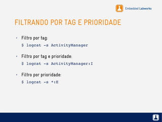 Embedded Labworks
FILTRANDO POR TAG E PRIORIDADE
✗ Filtro por tag:
$ logcat ­s ActivityManager
✗ Filtro por tag e prioridade:
$ logcat ­s ActivityManager:I
✗ Filtro por prioridade:
$ logcat ­s *:E
 