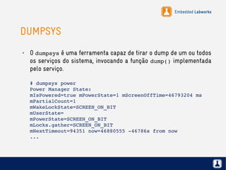 Embedded Labworks
DUMPSYS
✗ O dumpsys é uma ferramenta capaz de tirar o dump de um ou todos
os serviços do sistema, invocando a função dump() implementada
pelo serviço.
# dumpsys power
Power Manager State:
mIsPowered=true mPowerState=1 mScreenOffTime=46793204 ms
mPartialCount=1
mWakeLockState=SCREEN_ON_BIT
mUserState=
mPowerState=SCREEN_ON_BIT
mLocks.gather=SCREEN_ON_BIT
mNextTimeout=94351 now=46880555 ­46786s from now
...
 