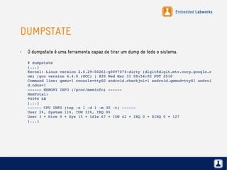 Embedded Labworks
DUMPSTATE
✗ O dumpstate é uma ferramenta capaz de tirar um dump de todo o sistema.
# dumpstate
[...]
Kernel: Linux version 2.6.29­00261­g0097074­dirty (digit@digit.mtv.corp.google.c
om) (gcc version 4.4.0 (GCC) ) #20 Wed Mar 31 09:54:02 PDT 2010
Command line: qemu=1 console=ttyS0 android.checkjni=1 android.qemud=ttyS1 androi
d.ndns=1
­­­­­­ MEMORY INFO (/proc/meminfo) ­­­­­­
MemTotal:
94096 kB
[...]
­­­­­­ CPU INFO (top ­n 1 ­d 1 ­m 30 ­t) ­­­­­­
User 2%, System 11%, IOW 33%, IRQ 0%
User 3 + Nice 0 + Sys 15 + Idle 67 + IOW 42 + IRQ 0 + SIRQ 0 = 127
[...]
 