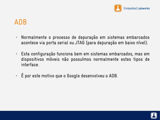 Embedded Labworks
ADB
✗ Normalmente o processo de depuração em sistemas embarcados
acontece via porta serial ou JTAG (para depuração em baixo nível).
✗ Esta configuração funciona bem em sistemas embarcados, mas em
dispositivos móveis não possuímos normalmente estes tipos de
interface.
✗ É por este motivo que o Google desenvolveu o ADB.
 