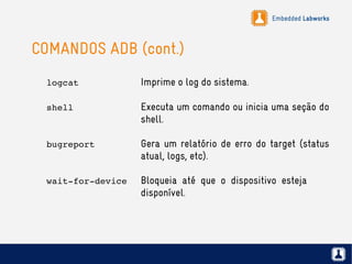 Embedded Labworks
COMANDOS ADB (cont.)
logcat Imprime o log do sistema.
shell Executa um comando ou inicia uma seção do
shell.
bugreport Gera um relatório de erro do target (status
atual, logs, etc).
wait­for­device Bloqueia até que o dispositivo esteja
disponível.
 