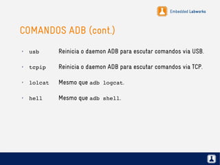 Embedded Labworks
COMANDOS ADB (cont.)
✗
usb Reinicia o daemon ADB para escutar comandos via USB.
✗
tcpip Reinicia o daemon ADB para escutar comandos via TCP.
✗
lolcat Mesmo que adb logcat.
✗
hell Mesmo que adb shell.
 